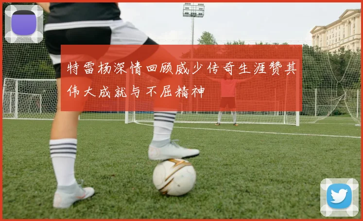 特雷杨深情回顾威少传奇生涯赞其伟大成就与不屈精神