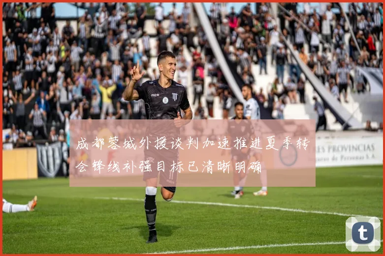 成都蓉城外援谈判加速推进夏季转会锋线补强目标已清晰明确