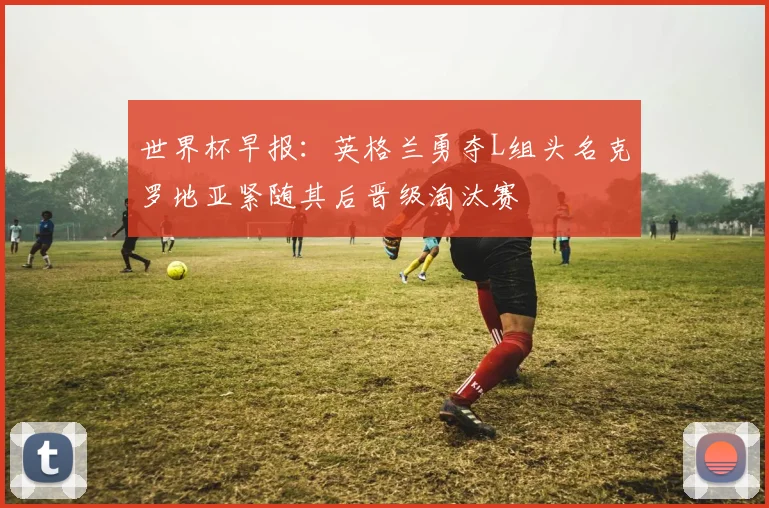 世界杯早报：英格兰勇夺L组头名克罗地亚紧随其后晋级淘汰赛