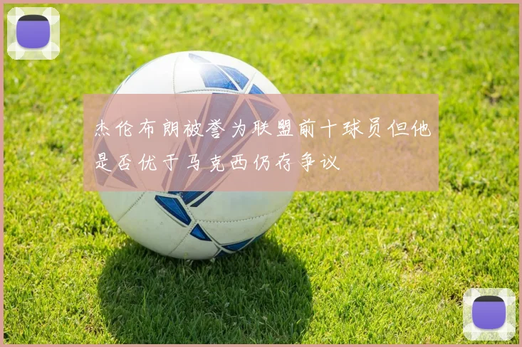杰伦布朗被誉为联盟前十球员但他是否优于马克西仍存争议
