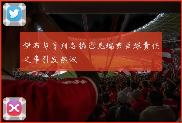 伊布与亨利各执己见瑞典丢球责任之争引发热议