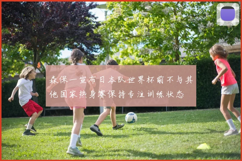 森保一宣布日本队世界杯前不与其他国家热身赛保持专注训练状态