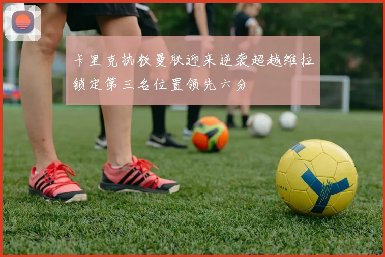 卡里克执教曼联迎来逆袭超越维拉锁定第三名位置领先六分