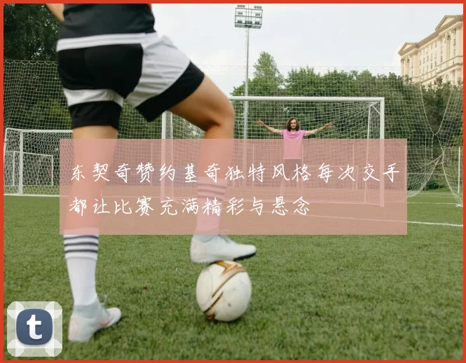 东契奇赞约基奇独特风格每次交手都让比赛充满精彩与悬念