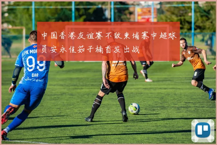 中国香港友谊赛不敌柬埔寨中超球员安永佳茹子楠首发出战