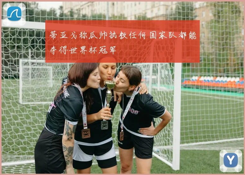 蒂亚戈称瓜帅执教任何国家队都能夺得世界杯冠军