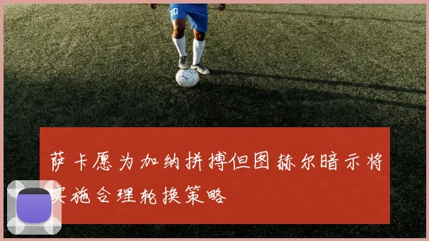 萨卡愿为加纳拼搏但图赫尔暗示将实施合理轮换策略