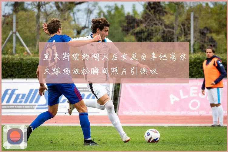 里夫斯续约湖人后女友分享他高尔夫球场放松瞬间照片引热议