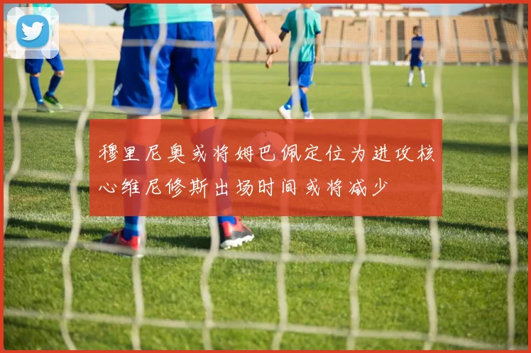 穆里尼奥或将姆巴佩定位为进攻核心维尼修斯出场时间或将减少