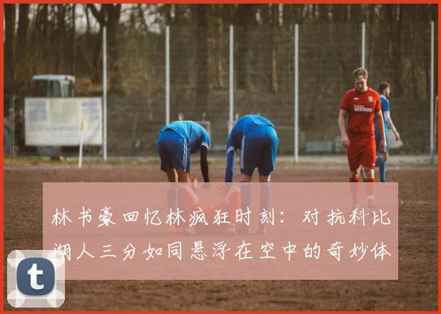 林书豪回忆林疯狂时刻：对抗科比湖人三分如同悬浮在空中的奇妙体验