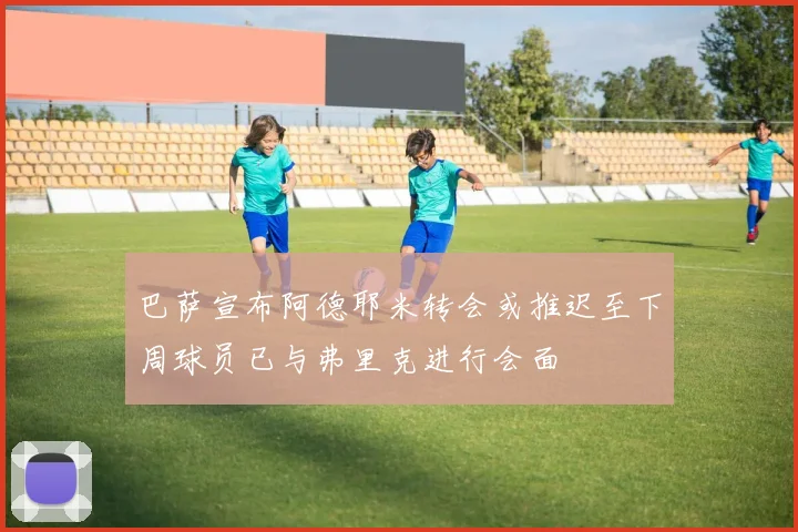 巴萨宣布阿德耶米转会或推迟至下周球员已与弗里克进行会面