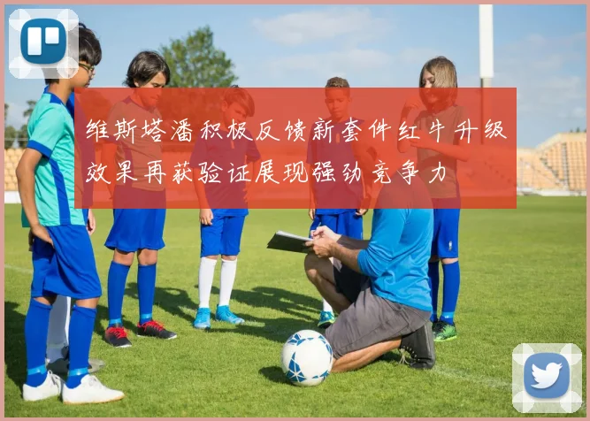 维斯塔潘积极反馈新套件红牛升级效果再获验证展现强劲竞争力