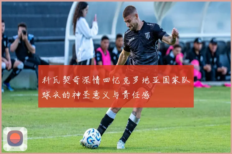 科瓦契奇深情回忆克罗地亚国家队球衣的神圣意义与责任感