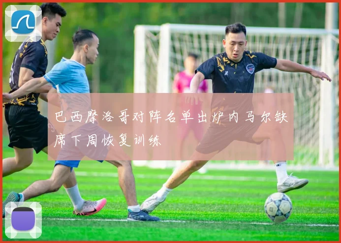 巴西摩洛哥对阵名单出炉内马尔缺席下周恢复训练