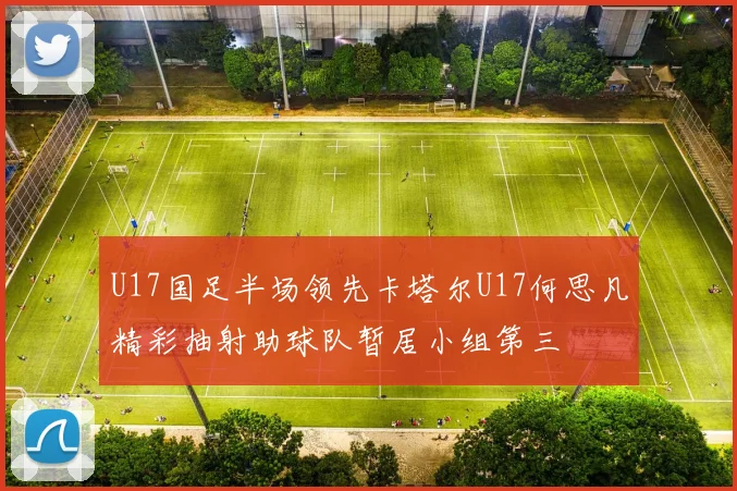 U17国足半场领先卡塔尔U17何思凡精彩抽射助球队暂居小组第三