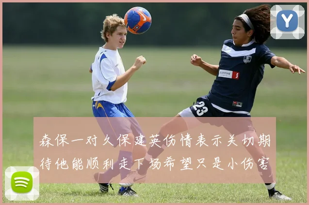 森保一对久保建英伤情表示关切期待他能顺利走下场希望只是小伤害
