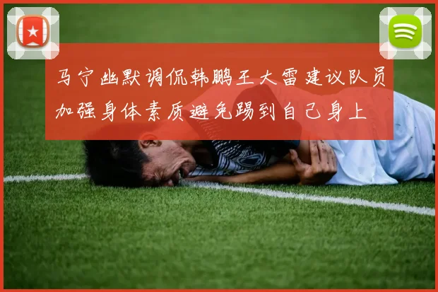 马宁幽默调侃韩鹏王大雷建议队员加强身体素质避免踢到自己身上