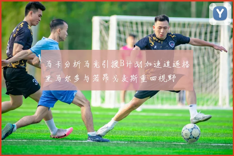 马卡分析马竞引援B计划加速追逐格里马尔多与若昂戈麦斯重回视野