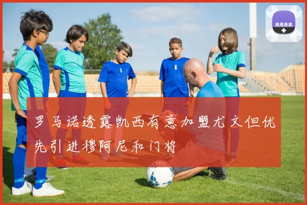 罗马诺透露凯西有意加盟尤文但优先引进穆阿尼和门将