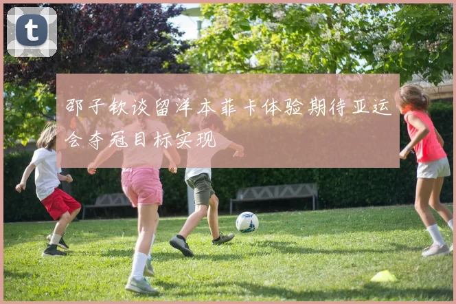 邵子钦谈留洋本菲卡体验期待亚运会夺冠目标实现
