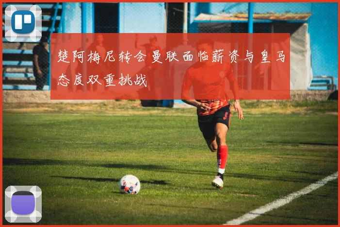 楚阿梅尼转会曼联面临薪资与皇马态度双重挑战
