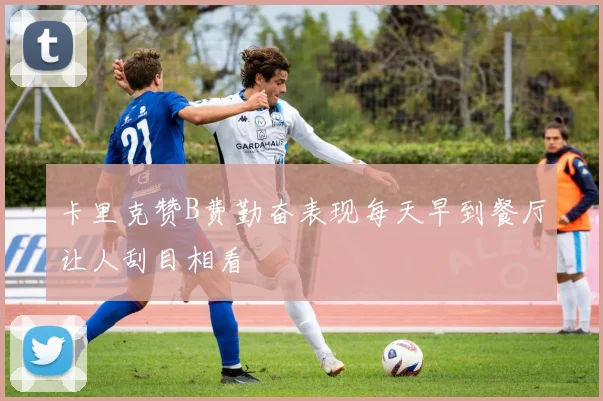 卡里克赞B费勤奋表现每天早到餐厅让人刮目相看