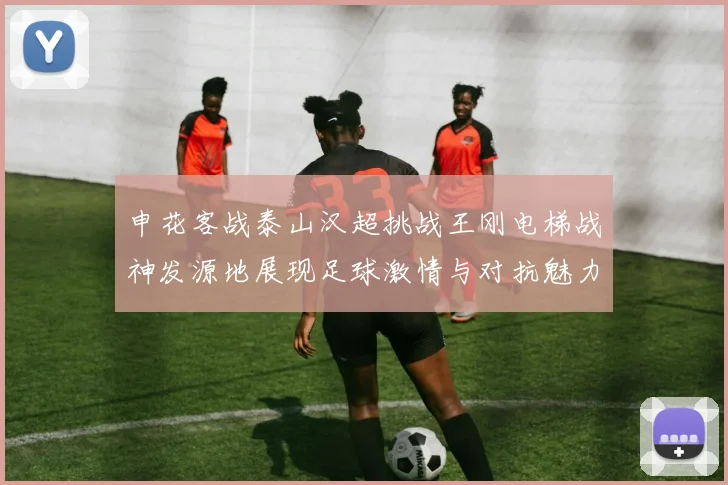 申花客战泰山汉超挑战王刚电梯战神发源地展现足球激情与对抗魅力