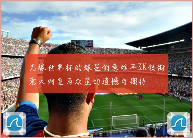 无缘世界杯的球星们意难平KK领衔意大利皇马众星的遗憾与期待