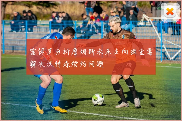 富保罗分析詹姆斯未来去向掘金需解决沃特森续约问题