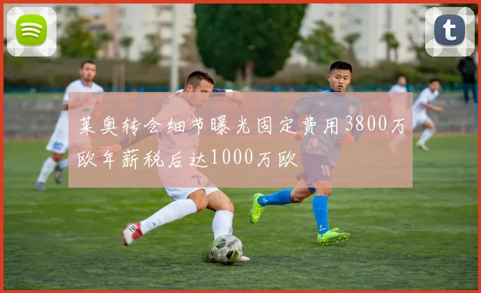 莱奥转会细节曝光固定费用3800万欧年薪税后达1000万欧