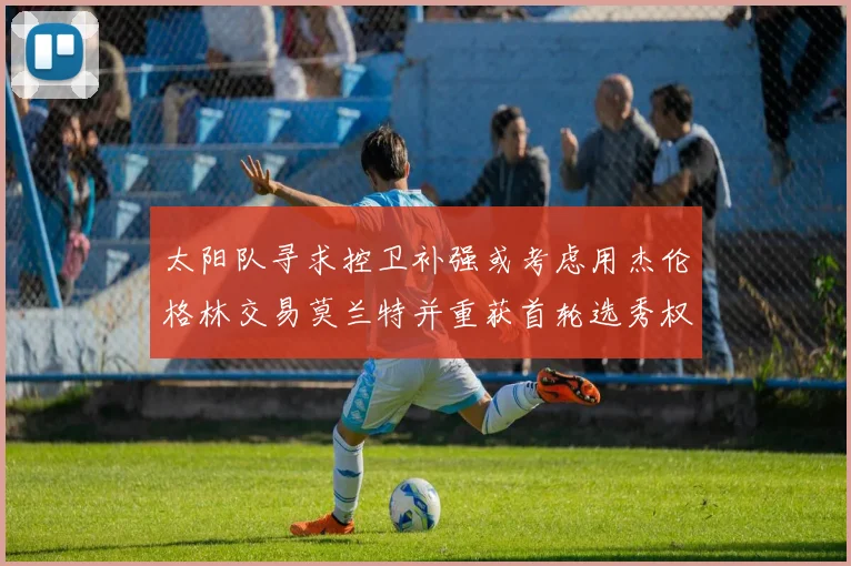 太阳队寻求控卫补强或考虑用杰伦格林交易莫兰特并重获首轮选秀权